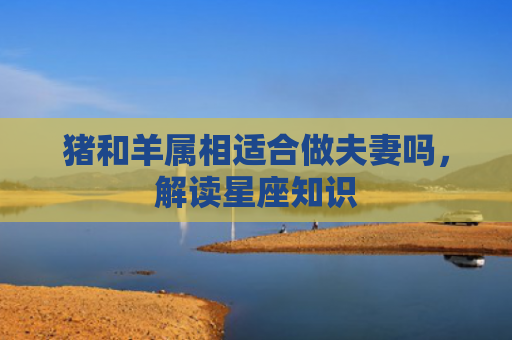 猪和羊属相适合做夫妻吗，解读星座知识