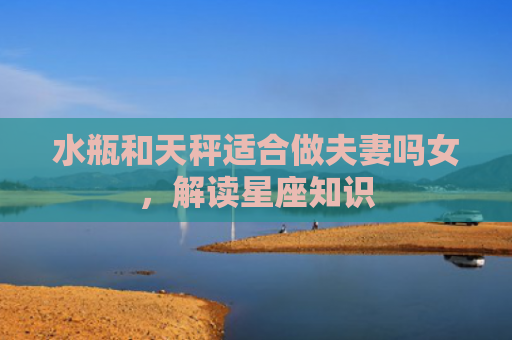 水瓶和天秤适合做夫妻吗女，解读星座知识