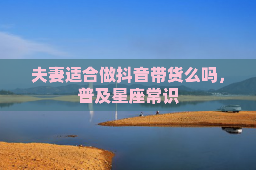 夫妻适合做抖音带货么吗，普及星座常识
