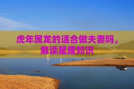 虎年属龙的适合做夫妻吗，解读星座知识