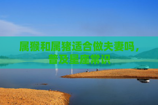 属猴和属猪适合做夫妻吗，普及星座常识
