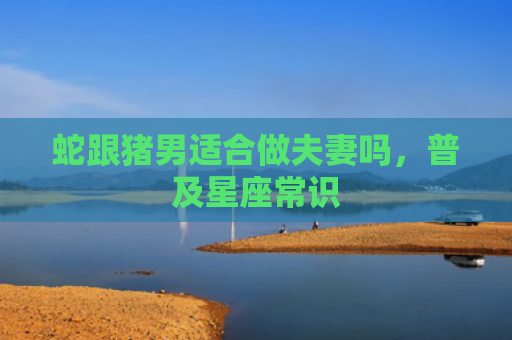 蛇跟猪男适合做夫妻吗，普及星座常识