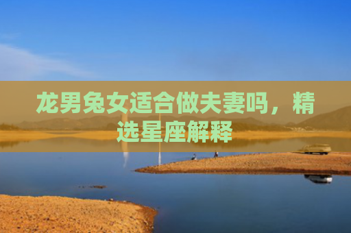 龙男兔女适合做夫妻吗，精选星座解释