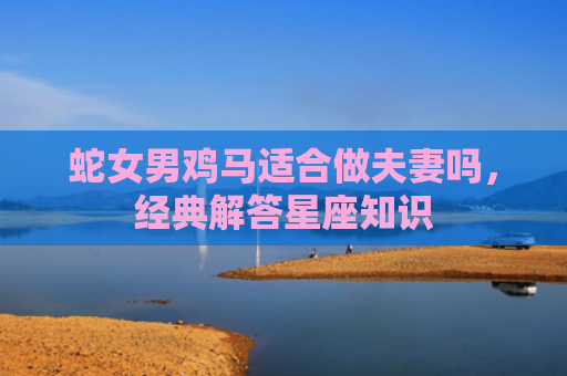 蛇女男鸡马适合做夫妻吗，经典解答星座知识