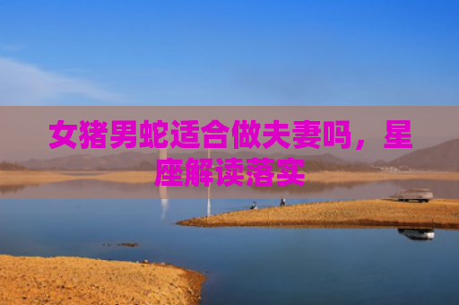 女猪男蛇适合做夫妻吗，星座解读落实