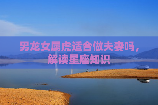 男龙女属虎适合做夫妻吗，解读星座知识