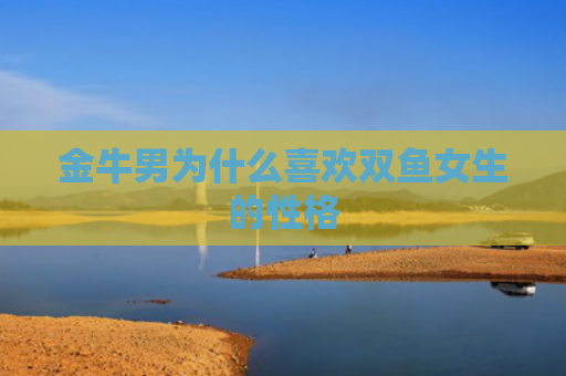 金牛男为什么喜欢双鱼女生的性格