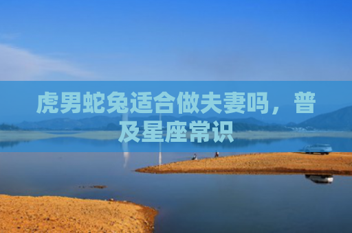 虎男蛇兔适合做夫妻吗，普及星座常识