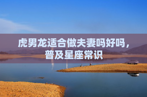 虎男龙适合做夫妻吗好吗，普及星座常识
