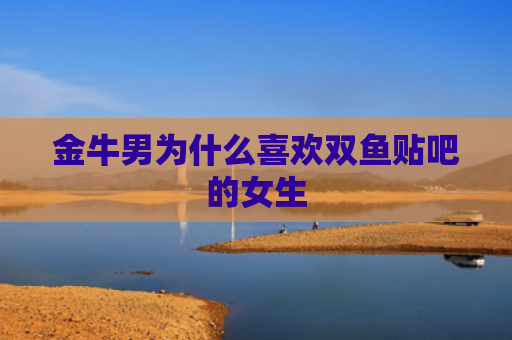 金牛男为什么喜欢双鱼贴吧的女生