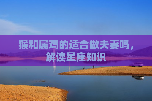 猴和属鸡的适合做夫妻吗，解读星座知识