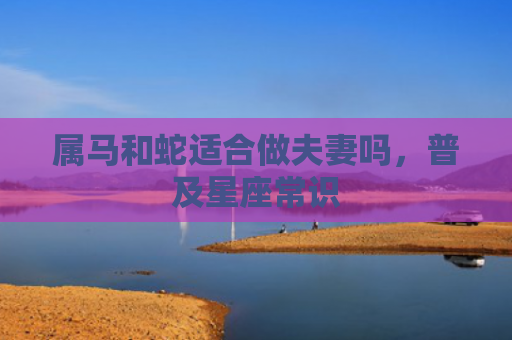 属马和蛇适合做夫妻吗，普及星座常识