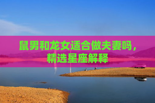 鼠男和龙女适合做夫妻吗，精选星座解释