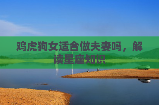 鸡虎狗女适合做夫妻吗，解读星座知识