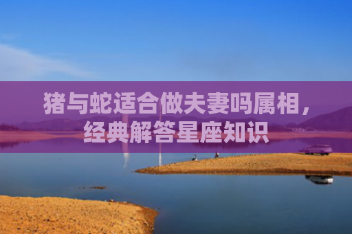猪与蛇适合做夫妻吗属相，经典解答星座知识