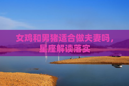 女鸡和男猪适合做夫妻吗，星座解读落实