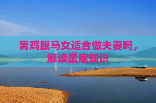 男鸡跟马女适合做夫妻吗，解读星座知识