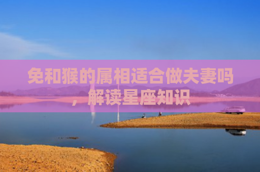 免和猴的属相适合做夫妻吗，解读星座知识