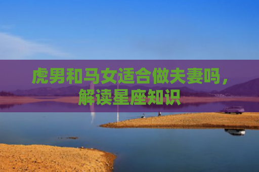 虎男和马女适合做夫妻吗，解读星座知识