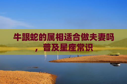 牛跟蛇的属相适合做夫妻吗，普及星座常识