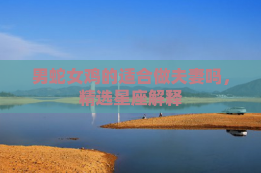 男蛇女鸡的适合做夫妻吗，精选星座解释