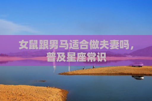 女鼠跟男马适合做夫妻吗，普及星座常识
