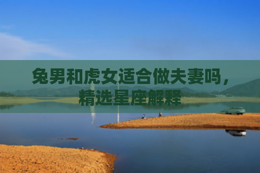 兔男和虎女适合做夫妻吗，精选星座解释