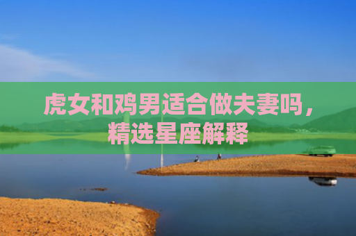 虎女和鸡男适合做夫妻吗，精选星座解释