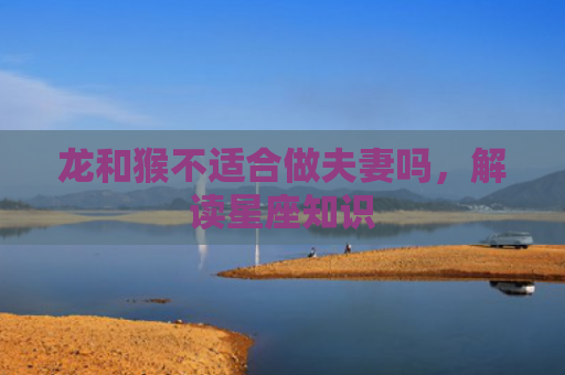 龙和猴不适合做夫妻吗，解读星座知识