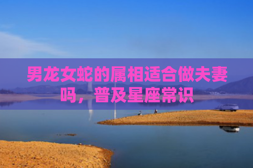 男龙女蛇的属相适合做夫妻吗，普及星座常识