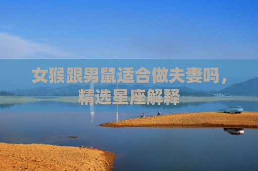女猴跟男鼠适合做夫妻吗，精选星座解释