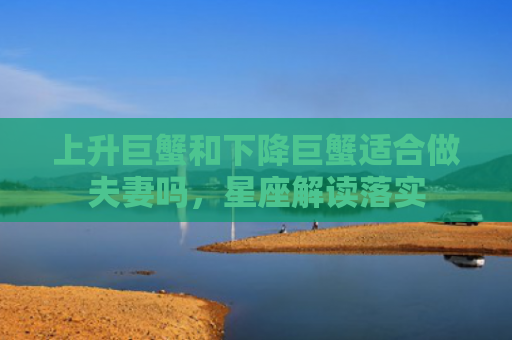 上升巨蟹和下降巨蟹适合做夫妻吗，星座解读落实