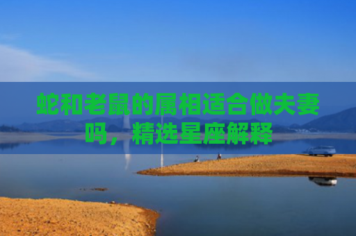 蛇和老鼠的属相适合做夫妻吗，精选星座解释