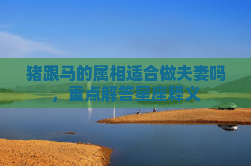 猪跟马的属相适合做夫妻吗，重点解答星座释义