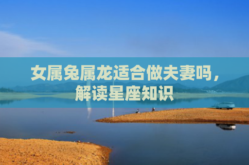 女属兔属龙适合做夫妻吗，解读星座知识
