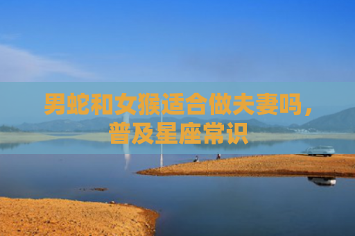 男蛇和女猴适合做夫妻吗，普及星座常识