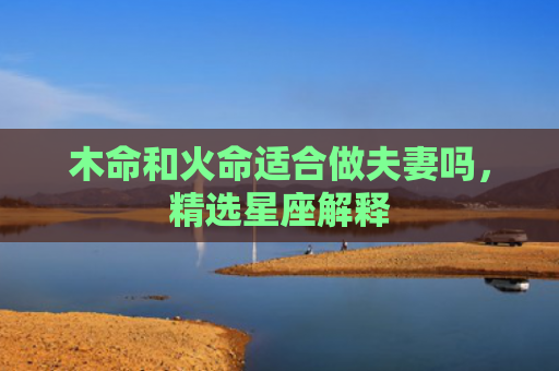 木命和火命适合做夫妻吗，精选星座解释