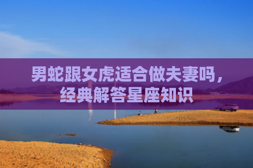 男蛇跟女虎适合做夫妻吗，经典解答星座知识