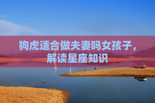 狗虎适合做夫妻吗女孩子，解读星座知识