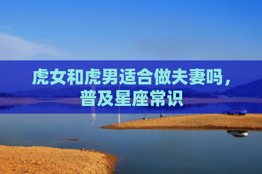 虎女和虎男适合做夫妻吗，普及星座常识