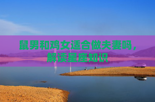 鼠男和鸡女适合做夫妻吗，解读星座知识