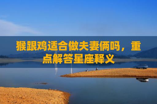 猴跟鸡适合做夫妻俩吗，重点解答星座释义