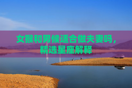 女猴和男候适合做夫妻吗，精选星座解释