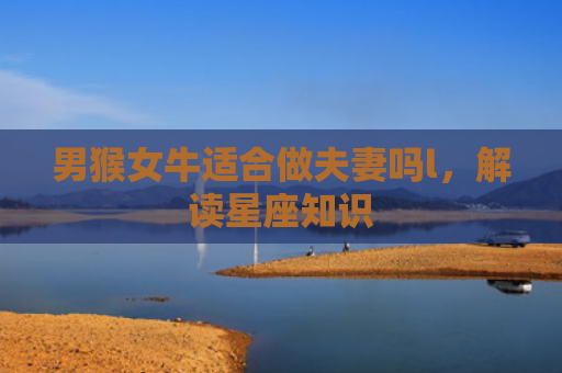 男猴女牛适合做夫妻吗l，解读星座知识