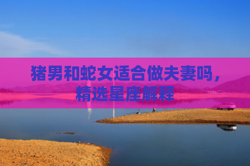 猪男和蛇女适合做夫妻吗，精选星座解释