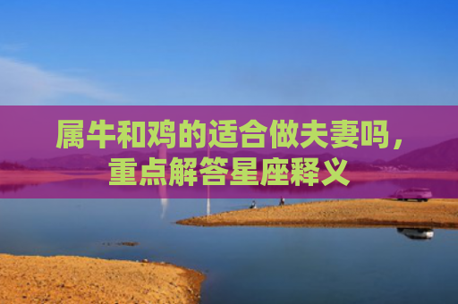 属牛和鸡的适合做夫妻吗，重点解答星座释义