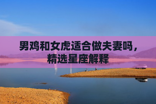 男鸡和女虎适合做夫妻吗，精选星座解释