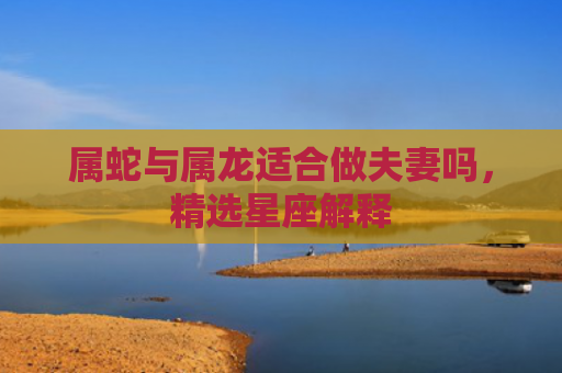 属蛇与属龙适合做夫妻吗，精选星座解释
