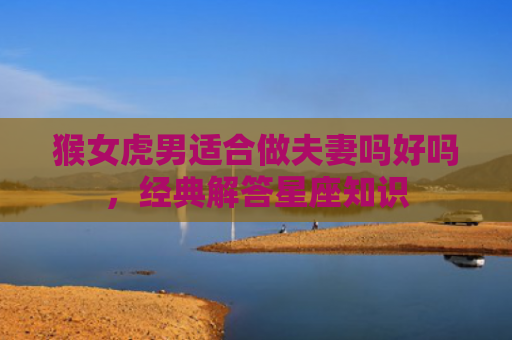 猴女虎男适合做夫妻吗好吗，经典解答星座知识