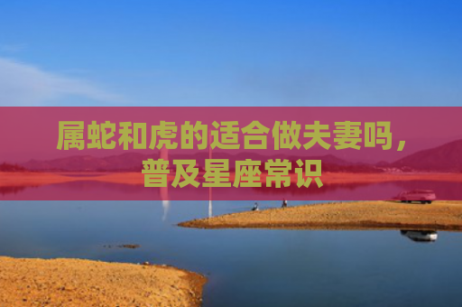 属蛇和虎的适合做夫妻吗，普及星座常识